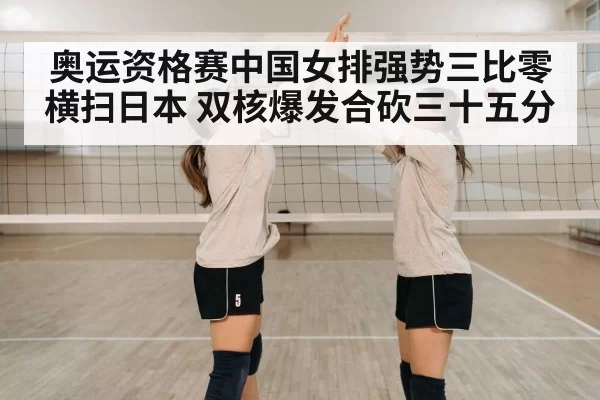 奥运资格赛中国女排强势三比零横扫日本 双核爆发合砍三十五分
