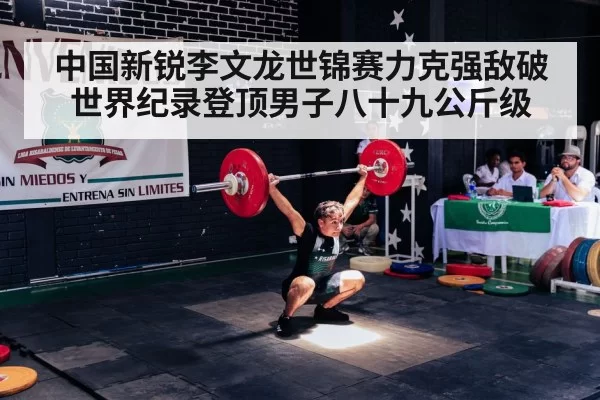 中国新锐李文龙世锦赛力克强敌破世界纪录登顶男子八十九公斤级