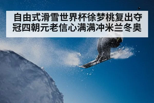 自由式滑雪世界杯徐梦桃复出夺冠四朝元老信心满满冲米兰冬奥