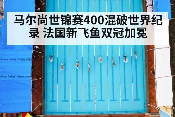 马尔尚世锦赛400混破世界纪录 法国新飞鱼双冠加冕