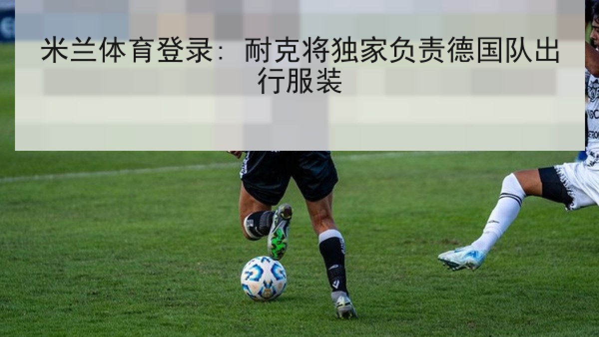米兰体育登录: 耐克将独家负责德国队出行服装 米兰体育登录: 耐克将独家负责德国队出行服装